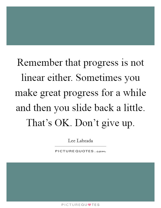 Remember that progress is not linear either. Sometimes you make great progress for a while and then you slide back a little. That's OK. Don't give up Picture Quote #1