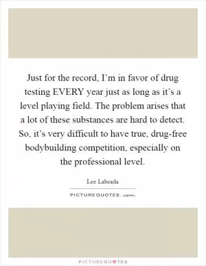 Just for the record, I’m in favor of drug testing EVERY year just as long as it’s a level playing field. The problem arises that a lot of these substances are hard to detect. So, it’s very difficult to have true, drug-free bodybuilding competition, especially on the professional level Picture Quote #1