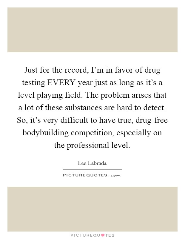Just for the record, I'm in favor of drug testing EVERY year just as long as it's a level playing field. The problem arises that a lot of these substances are hard to detect. So, it's very difficult to have true, drug-free bodybuilding competition, especially on the professional level Picture Quote #1