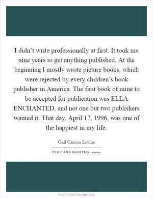 I didn’t write professionally at first. It took me nine years to get anything published. At the beginning I mostly wrote picture books, which were rejected by every children’s book publisher in America. The first book of mine to be accepted for publication was ELLA ENCHANTED, and not one but two publishers wanted it. That day, April 17, 1996, was one of the happiest in my life Picture Quote #1