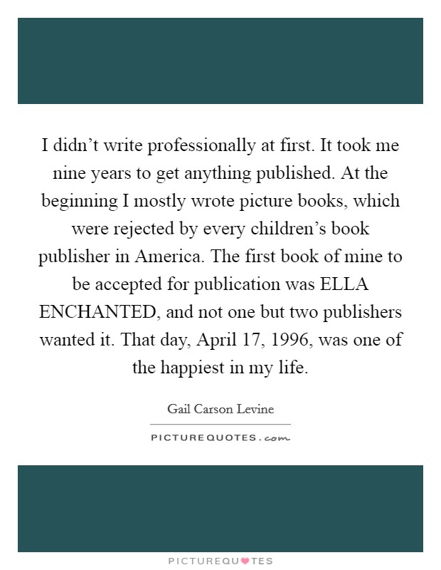 I didn't write professionally at first. It took me nine years to get anything published. At the beginning I mostly wrote picture books, which were rejected by every children's book publisher in America. The first book of mine to be accepted for publication was ELLA ENCHANTED, and not one but two publishers wanted it. That day, April 17, 1996, was one of the happiest in my life Picture Quote #1