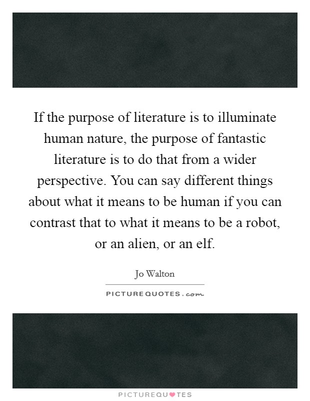 If the purpose of literature is to illuminate human nature, the purpose of fantastic literature is to do that from a wider perspective. You can say different things about what it means to be human if you can contrast that to what it means to be a robot, or an alien, or an elf Picture Quote #1