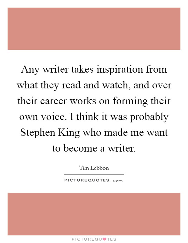 Any writer takes inspiration from what they read and watch, and over their career works on forming their own voice. I think it was probably Stephen King who made me want to become a writer Picture Quote #1
