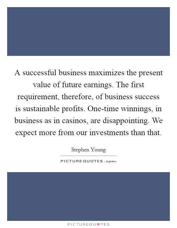 A successful business maximizes the present value of future earnings. The first requirement, therefore, of business success is sustainable profits. One-time winnings, in business as in casinos, are disappointing. We expect more from our investments than that Picture Quote #1