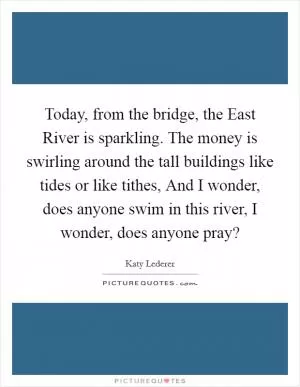 Today, from the bridge, the East River is sparkling. The money is swirling around the tall buildings like tides or like tithes, And I wonder, does anyone swim in this river, I wonder, does anyone pray? Picture Quote #1