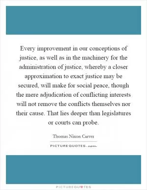 Every improvement in our conceptions of justice, as well as in the machinery for the administration of justice, whereby a closer approximation to exact justice may be secured, will make for social peace, though the mere adjudication of conflicting interests will not remove the conflicts themselves nor their cause. That lies deeper than legislatures or courts can probe Picture Quote #1