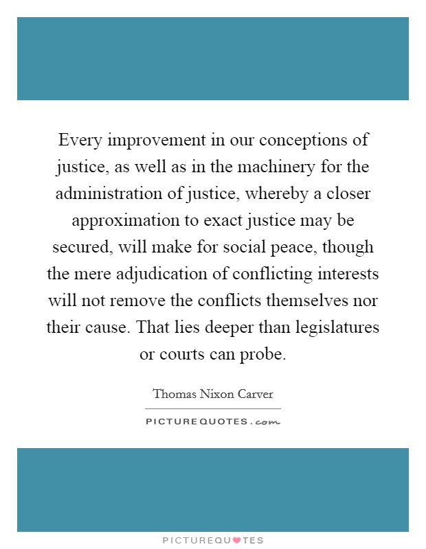 Every improvement in our conceptions of justice, as well as in the machinery for the administration of justice, whereby a closer approximation to exact justice may be secured, will make for social peace, though the mere adjudication of conflicting interests will not remove the conflicts themselves nor their cause. That lies deeper than legislatures or courts can probe Picture Quote #1
