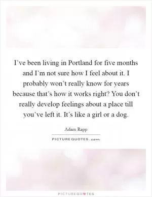 I’ve been living in Portland for five months and I’m not sure how I feel about it. I probably won’t really know for years because that’s how it works right? You don’t really develop feelings about a place till you’ve left it. It’s like a girl or a dog Picture Quote #1