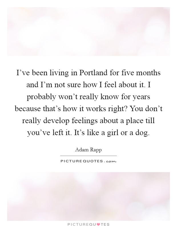 I've been living in Portland for five months and I'm not sure how I feel about it. I probably won't really know for years because that's how it works right? You don't really develop feelings about a place till you've left it. It's like a girl or a dog Picture Quote #1