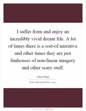 I suffer from and enjoy an incredibly vivid dream life. A lot of times there is a sort-of narrative and other times they are just funhouses of non-linear imagery and other scary stuff Picture Quote #1