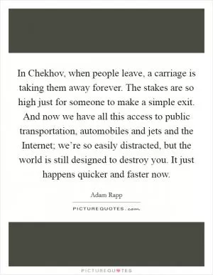In Chekhov, when people leave, a carriage is taking them away forever. The stakes are so high just for someone to make a simple exit. And now we have all this access to public transportation, automobiles and jets and the Internet; we’re so easily distracted, but the world is still designed to destroy you. It just happens quicker and faster now Picture Quote #1