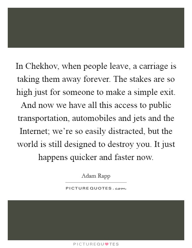 In Chekhov, when people leave, a carriage is taking them away forever. The stakes are so high just for someone to make a simple exit. And now we have all this access to public transportation, automobiles and jets and the Internet; we're so easily distracted, but the world is still designed to destroy you. It just happens quicker and faster now Picture Quote #1