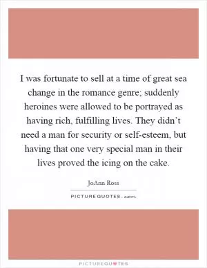 I was fortunate to sell at a time of great sea change in the romance genre; suddenly heroines were allowed to be portrayed as having rich, fulfilling lives. They didn’t need a man for security or self-esteem, but having that one very special man in their lives proved the icing on the cake Picture Quote #1