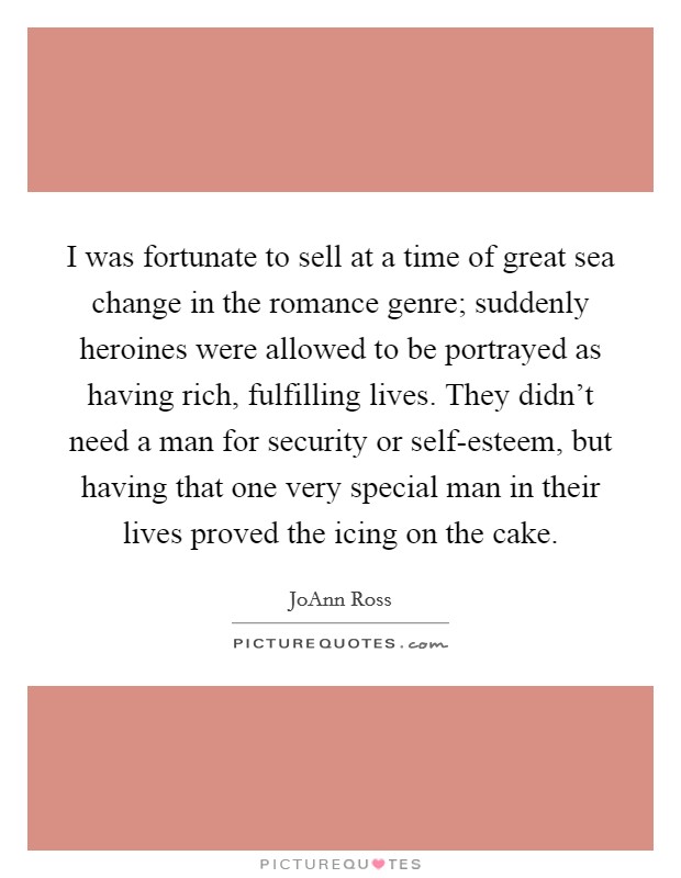 I was fortunate to sell at a time of great sea change in the romance genre; suddenly heroines were allowed to be portrayed as having rich, fulfilling lives. They didn't need a man for security or self-esteem, but having that one very special man in their lives proved the icing on the cake Picture Quote #1