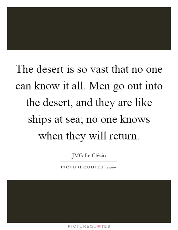 The desert is so vast that no one can know it all. Men go out into the desert, and they are like ships at sea; no one knows when they will return Picture Quote #1