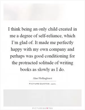 I think being an only child created in me a degree of self-reliance, which I’m glad of. It made me perfectly happy with my own company and perhaps was good conditioning for the protracted solitude of writing books as slowly as I do Picture Quote #1