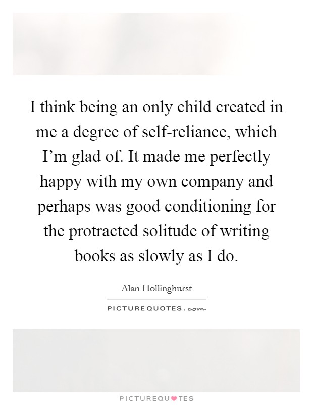 I think being an only child created in me a degree of self-reliance, which I'm glad of. It made me perfectly happy with my own company and perhaps was good conditioning for the protracted solitude of writing books as slowly as I do Picture Quote #1