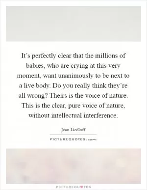 It’s perfectly clear that the millions of babies, who are crying at this very moment, want unanimously to be next to a live body. Do you really think they’re all wrong? Theirs is the voice of nature. This is the clear, pure voice of nature, without intellectual interference Picture Quote #1