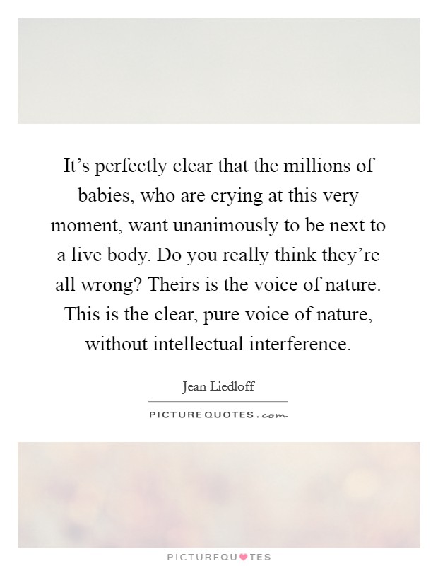 It's perfectly clear that the millions of babies, who are crying at this very moment, want unanimously to be next to a live body. Do you really think they're all wrong? Theirs is the voice of nature. This is the clear, pure voice of nature, without intellectual interference Picture Quote #1