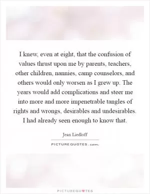 I knew, even at eight, that the confusion of values thrust upon me by parents, teachers, other children, nannies, camp counselors, and others would only worsen as I grew up. The years would add complications and steer me into more and more impenetrable tangles of rights and wrongs, desirables and undesirables. I had already seen enough to know that Picture Quote #1