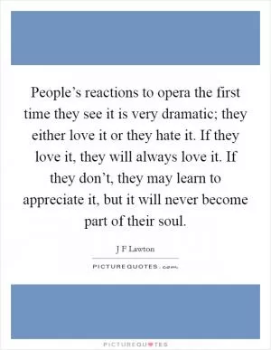 People’s reactions to opera the first time they see it is very dramatic; they either love it or they hate it. If they love it, they will always love it. If they don’t, they may learn to appreciate it, but it will never become part of their soul Picture Quote #1