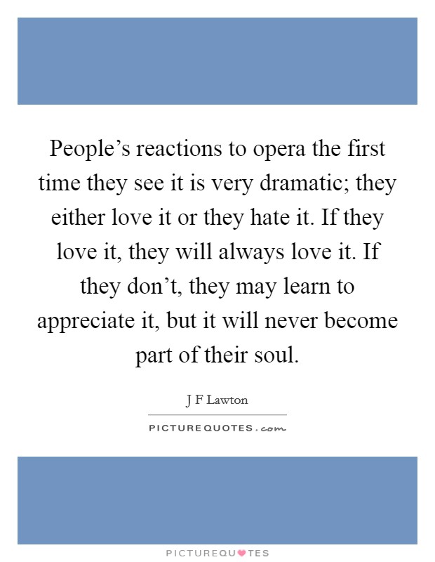 People's reactions to opera the first time they see it is very dramatic; they either love it or they hate it. If they love it, they will always love it. If they don't, they may learn to appreciate it, but it will never become part of their soul Picture Quote #1