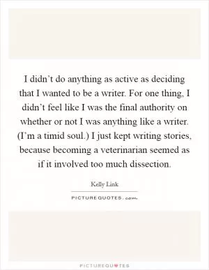 I didn’t do anything as active as deciding that I wanted to be a writer. For one thing, I didn’t feel like I was the final authority on whether or not I was anything like a writer. (I’m a timid soul.) I just kept writing stories, because becoming a veterinarian seemed as if it involved too much dissection Picture Quote #1