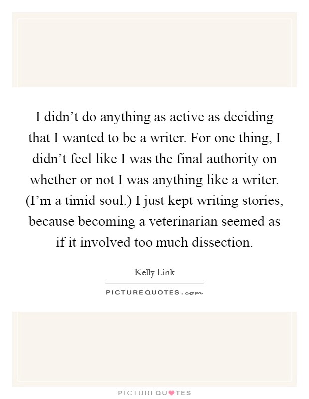 I didn't do anything as active as deciding that I wanted to be a writer. For one thing, I didn't feel like I was the final authority on whether or not I was anything like a writer. (I'm a timid soul.) I just kept writing stories, because becoming a veterinarian seemed as if it involved too much dissection Picture Quote #1