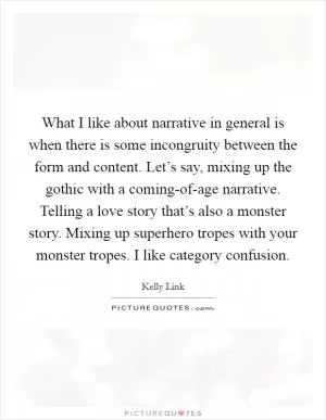 What I like about narrative in general is when there is some incongruity between the form and content. Let’s say, mixing up the gothic with a coming-of-age narrative. Telling a love story that’s also a monster story. Mixing up superhero tropes with your monster tropes. I like category confusion Picture Quote #1