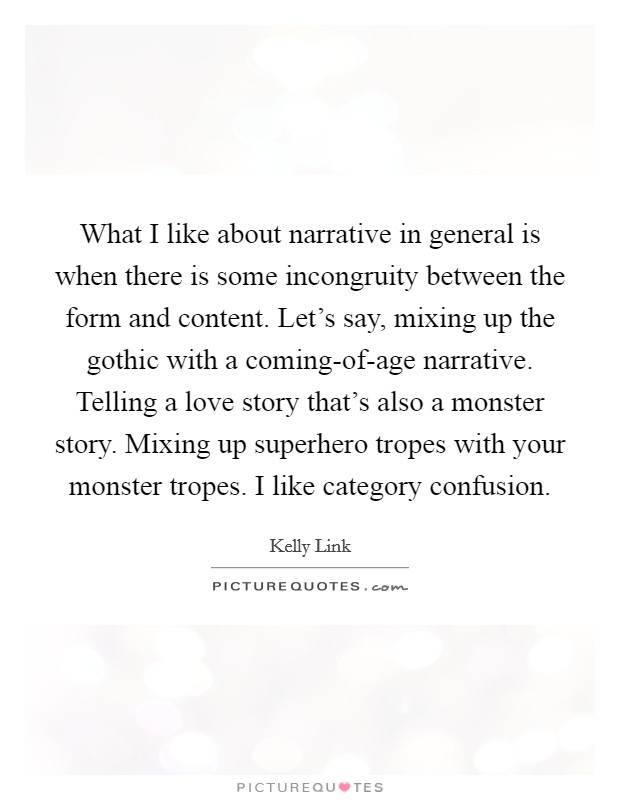 What I like about narrative in general is when there is some incongruity between the form and content. Let's say, mixing up the gothic with a coming-of-age narrative. Telling a love story that's also a monster story. Mixing up superhero tropes with your monster tropes. I like category confusion Picture Quote #1