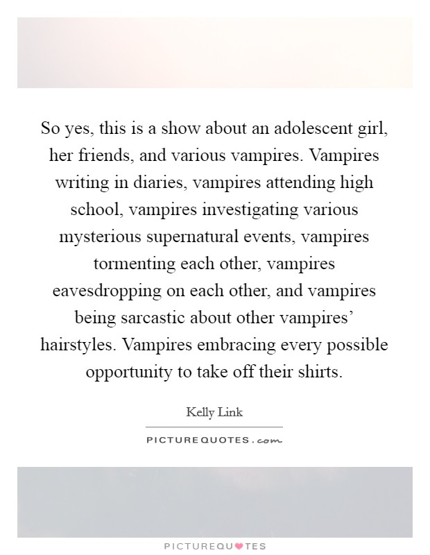So yes, this is a show about an adolescent girl, her friends, and various vampires. Vampires writing in diaries, vampires attending high school, vampires investigating various mysterious supernatural events, vampires tormenting each other, vampires eavesdropping on each other, and vampires being sarcastic about other vampires' hairstyles. Vampires embracing every possible opportunity to take off their shirts Picture Quote #1