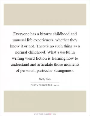 Everyone has a bizarre childhood and unusual life experiences, whether they know it or not. There’s no such thing as a normal childhood. What’s useful in writing weird fiction is learning how to understand and articulate those moments of personal, particular strangeness Picture Quote #1