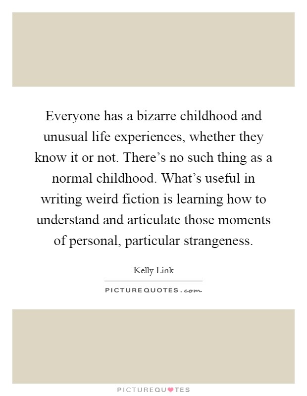 Everyone has a bizarre childhood and unusual life experiences, whether they know it or not. There's no such thing as a normal childhood. What's useful in writing weird fiction is learning how to understand and articulate those moments of personal, particular strangeness Picture Quote #1