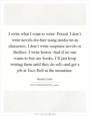 I write what I want to write. Period. I don’t write novels-for-hire using media tie-in characters, I don’t write suspense novels or thrillers. I write horror. And if no one wants to buy my books, I’ll just keep writing them until they do sell--and get a job at Taco Bell in the meantime Picture Quote #1