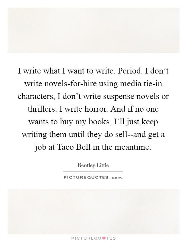 I write what I want to write. Period. I don't write novels-for-hire using media tie-in characters, I don't write suspense novels or thrillers. I write horror. And if no one wants to buy my books, I'll just keep writing them until they do sell--and get a job at Taco Bell in the meantime Picture Quote #1