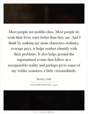 Most people are middle class. Most people do wish their lives were better than they are. And I think by making my main characters ordinary, average guys, it helps readers identify with their problems. It also helps ground the supernatural events that follow in a recognizable reality and perhaps gives some of my wilder scenarios a little verisimilitude Picture Quote #1