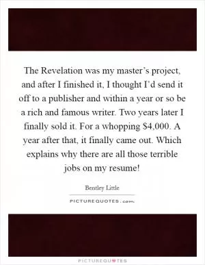 The Revelation was my master’s project, and after I finished it, I thought I’d send it off to a publisher and within a year or so be a rich and famous writer. Two years later I finally sold it. For a whopping $4,000. A year after that, it finally came out. Which explains why there are all those terrible jobs on my resume! Picture Quote #1
