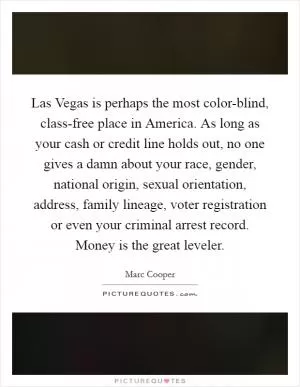 Las Vegas is perhaps the most color-blind, class-free place in America. As long as your cash or credit line holds out, no one gives a damn about your race, gender, national origin, sexual orientation, address, family lineage, voter registration or even your criminal arrest record. Money is the great leveler Picture Quote #1