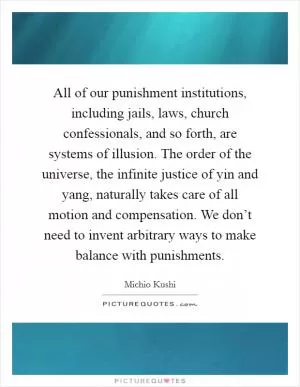 All of our punishment institutions, including jails, laws, church confessionals, and so forth, are systems of illusion. The order of the universe, the infinite justice of yin and yang, naturally takes care of all motion and compensation. We don’t need to invent arbitrary ways to make balance with punishments Picture Quote #1