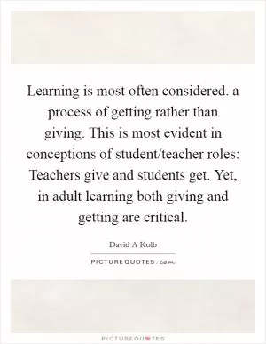 Learning is most often considered. a process of getting rather than giving. This is most evident in conceptions of student/teacher roles: Teachers give and students get. Yet, in adult learning both giving and getting are critical Picture Quote #1