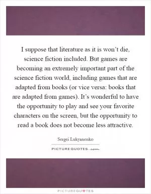 I suppose that literature as it is won’t die, science fiction included. But games are becoming an extremely important part of the science fiction world, including games that are adapted from books (or vice versa: books that are adapted from games). It’s wonderful to have the opportunity to play and see your favorite characters on the screen, but the opportunity to read a book does not become less attractive Picture Quote #1