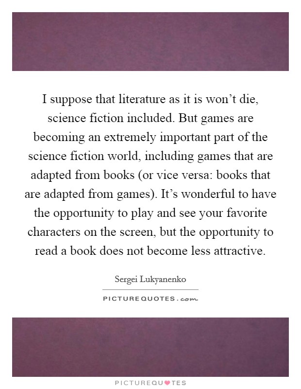 I suppose that literature as it is won't die, science fiction included. But games are becoming an extremely important part of the science fiction world, including games that are adapted from books (or vice versa: books that are adapted from games). It's wonderful to have the opportunity to play and see your favorite characters on the screen, but the opportunity to read a book does not become less attractive Picture Quote #1