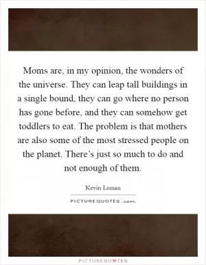 Moms are, in my opinion, the wonders of the universe. They can leap tall buildings in a single bound, they can go where no person has gone before, and they can somehow get toddlers to eat. The problem is that mothers are also some of the most stressed people on the planet. There’s just so much to do and not enough of them Picture Quote #1