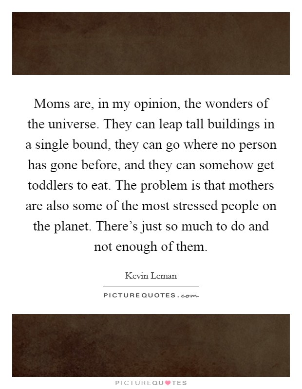 Moms are, in my opinion, the wonders of the universe. They can leap tall buildings in a single bound, they can go where no person has gone before, and they can somehow get toddlers to eat. The problem is that mothers are also some of the most stressed people on the planet. There's just so much to do and not enough of them Picture Quote #1