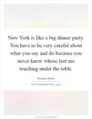 New York is like a big dinner party. You have to be very careful about what you say and do because you never know whose feet are touching under the table Picture Quote #1