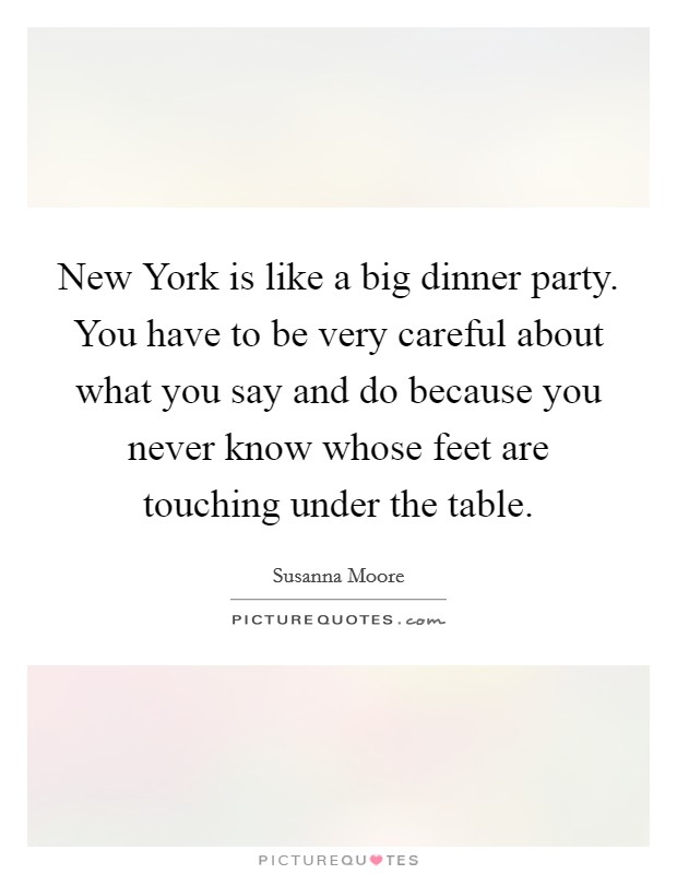 New York is like a big dinner party. You have to be very careful about what you say and do because you never know whose feet are touching under the table Picture Quote #1