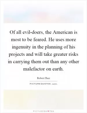 Of all evil-doers, the American is most to be feared. He uses more ingenuity in the planning of his projects and will take greater risks in carrying them out than any other malefactor on earth Picture Quote #1
