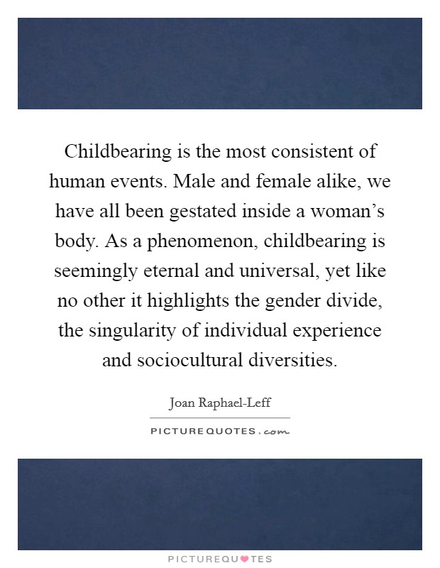 Childbearing is the most consistent of human events. Male and female alike, we have all been gestated inside a woman's body. As a phenomenon, childbearing is seemingly eternal and universal, yet like no other it highlights the gender divide, the singularity of individual experience and sociocultural diversities Picture Quote #1