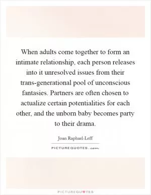 When adults come together to form an intimate relationship, each person releases into it unresolved issues from their trans-generational pool of unconscious fantasies. Partners are often chosen to actualize certain potentialities for each other, and the unborn baby becomes party to their drama Picture Quote #1