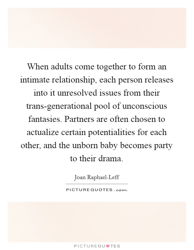 When adults come together to form an intimate relationship, each person releases into it unresolved issues from their trans-generational pool of unconscious fantasies. Partners are often chosen to actualize certain potentialities for each other, and the unborn baby becomes party to their drama Picture Quote #1